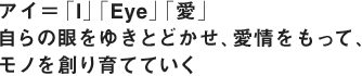 アイ＝「I」「Eye」「愛」 自らの眼をゆきとどかせ、愛情をもって、 モノを創り育てていく