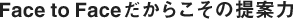 Face to Faceだからこその提案力